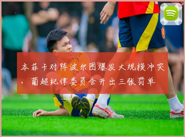 本菲卡对阵波尔图爆发大规模冲突，葡超纪律委员会开出三张罚单