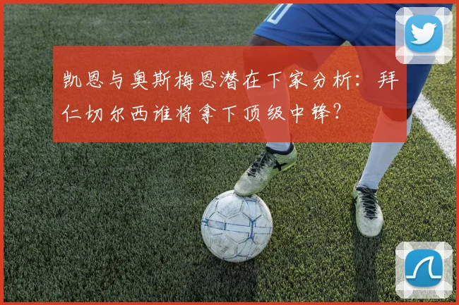凯恩与奥斯梅恩潜在下家分析:拜仁切尔西谁将拿下顶级中锋?