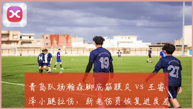 青岛队杨瀚森脚底筋膜炎 vs 王睿泽小腿拉伤，新老伤员恢复进度差异显著