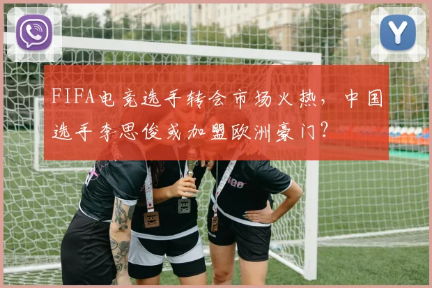 FIFA电竞选手转会市场火热,中国选手李思俊或加盟欧洲豪门?