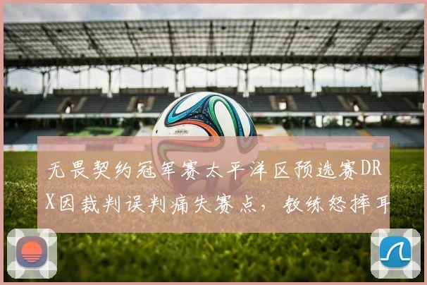 无畏契约冠军赛太平洋区预选赛DRX因裁判误判痛失赛点，教练怒摔耳机