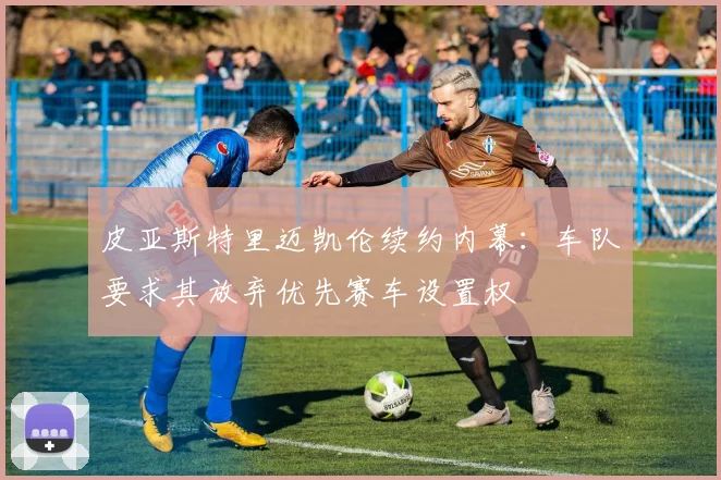 皮亚斯特里迈凯伦续约内幕：车队要求其放弃优先赛车设置权